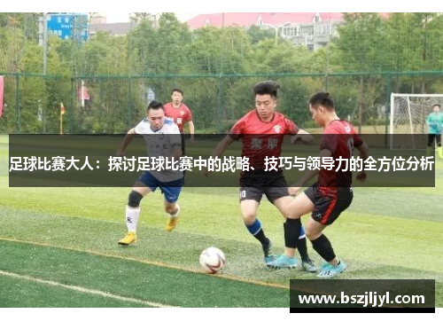 足球比赛大人：探讨足球比赛中的战略、技巧与领导力的全方位分析