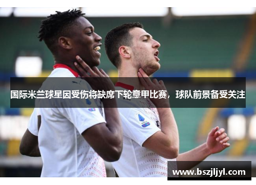 国际米兰球星因受伤将缺席下轮意甲比赛，球队前景备受关注