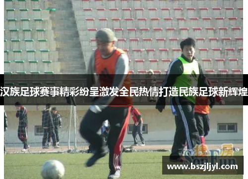 汉族足球赛事精彩纷呈激发全民热情打造民族足球新辉煌