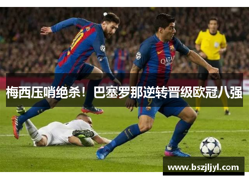 梅西压哨绝杀！巴塞罗那逆转晋级欧冠八强
