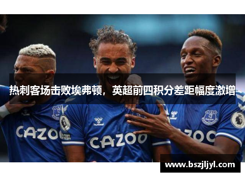 热刺客场击败埃弗顿，英超前四积分差距幅度激增