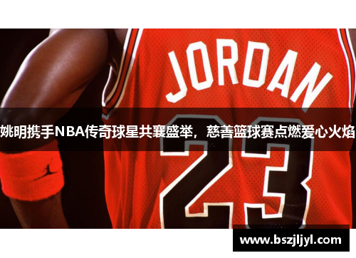 姚明携手NBA传奇球星共襄盛举，慈善篮球赛点燃爱心火焰