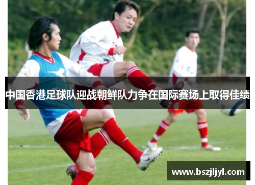 中国香港足球队迎战朝鲜队力争在国际赛场上取得佳绩