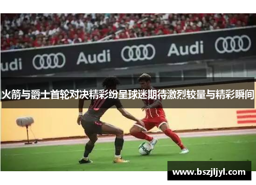 火箭与爵士首轮对决精彩纷呈球迷期待激烈较量与精彩瞬间