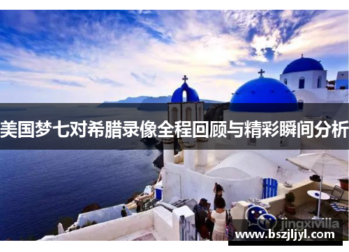 美国梦七对希腊录像全程回顾与精彩瞬间分析
