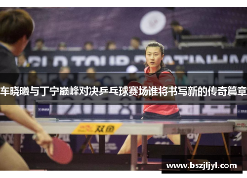 车晓曦与丁宁巅峰对决乒乓球赛场谁将书写新的传奇篇章