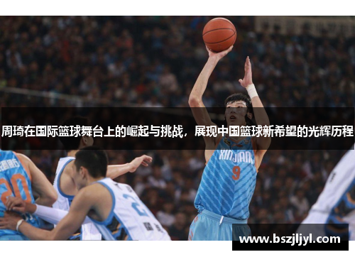 周琦在国际篮球舞台上的崛起与挑战，展现中国篮球新希望的光辉历程