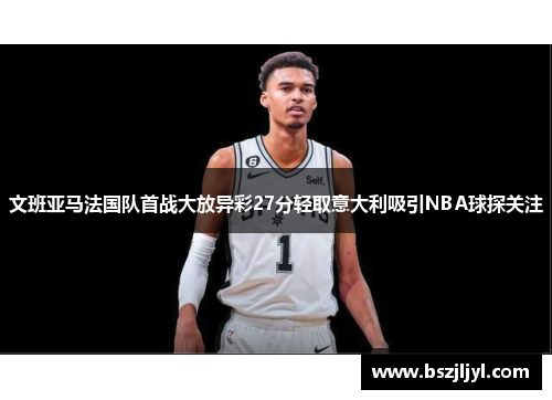 文班亚马法国队首战大放异彩27分轻取意大利吸引NBA球探关注